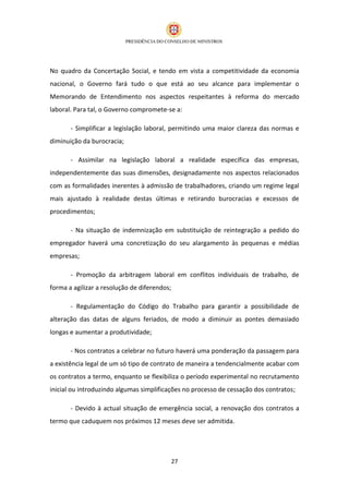 No quadro da Concertação Social, e tendo em vista a competitividade da economia
nacional, o Governo fará tudo o que está ao seu alcance para implementar o
Memorando de Entendimento nos aspectos respeitantes à reforma do mercado
laboral. Para tal, o Governo compromete-se a:

       - Simplificar a legislação laboral, permitindo uma maior clareza das normas e
diminuição da burocracia;

       - Assimilar na legislação laboral a realidade específica das empresas,
independentemente das suas dimensões, designadamente nos aspectos relacionados
com as formalidades inerentes à admissão de trabalhadores, criando um regime legal
mais ajustado à realidade destas últimas e retirando burocracias e excessos de
procedimentos;

       - Na situação de indemnização em substituição de reintegração a pedido do
empregador haverá uma concretização do seu alargamento às pequenas e médias
empresas;

       - Promoção da arbitragem laboral em conflitos individuais de trabalho, de
forma a agilizar a resolução de diferendos;

       - Regulamentação do Código do Trabalho para garantir a possibilidade de
alteração das datas de alguns feriados, de modo a diminuir as pontes demasiado
longas e aumentar a produtividade;

       - Nos contratos a celebrar no futuro haverá uma ponderação da passagem para
a existência legal de um só tipo de contrato de maneira a tendencialmente acabar com
os contratos a termo, enquanto se flexibiliza o período experimental no recrutamento
inicial ou introduzindo algumas simplificações no processo de cessação dos contratos;

       - Devido à actual situação de emergência social, a renovação dos contratos a
termo que caduquem nos próximos 12 meses deve ser admitida.




                                              27
 