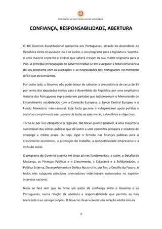 CONFIANÇA, RESPONSABILIDADE, ABERTURA


O XIX Governo Constitucional apresenta aos Portugueses, através da Assembleia da
República eleita no passado dia 5 de Junho, o seu programa para a legislatura. Suporta-
o uma maioria coerente e estável que saberá crescer da sua matriz originária para o
País. A principal preocupação do Governo traduz-se em assegurar a total consonância
do seu programa com as aspirações e as necessidades dos Portugueses no momento
difícil que atravessamos.

Por outro lado, o Governo não pode deixar de salientar a circunstância de cerca de 85
por cento dos deputados eleitos para a Assembleia da República por uma amplíssima
maioria dos Portugueses representarem partidos que subscreveram o Memorando de
Entendimento estabelecido com a Comissão Europeia, o Banco Central Europeu e o
Fundo Monetário Internacional. Este facto garante o indispensável apoio político e
social ao cumprimento escrupuloso de todas as suas metas, calendários e objectivos.

Torna-se por isso obrigatório o regresso, tão breve quanto possível, a uma trajectória
sustentável das contas públicas que dê lastro a uma economia próspera e criadora de
emprego a médio prazo. Ou seja, rigor e firmeza nas finanças públicas para o
crescimento económico, a promoção do trabalho, a competitividade empresarial e a
inclusão social.

O programa do Governo assenta em cinco pilares fundamentais, a saber, o Desafio da
Mudança, as Finanças Públicas e o Crescimento, a Cidadania e a Solidariedade, a
Política Externa, Desenvolvimento e Defesa Nacional e, por fim, o Desafio do Futuro. A
todos eles subjazem princípios orientadores indeclináveis sustentados no superior
interesse nacional.

Nada se fará sem que se firme um pacto de confiança entre o Governo e os
Portugueses, numa relação de abertura e responsabilidade que permita ao País
reencontrar-se consigo próprio. O Governo desenvolverá uma relação adulta com os



                                          3
 