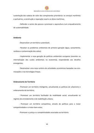 sustentação das cadeias de valor dos componentes prioritários: os serviços marítimos
e portuários, a construção e reparação naval e as obras marítimas;

       - Defender o sector das pescas e promover a aquicultura num enquadramento
de sustentabilidade.




Ambiente

       - Desenvolver um território sustentável;

       - Resolver os problemas ambientais de primeira geração (água, saneamento,
resíduos e contaminação dos solos);

       - Implementar a nova geração de políticas ambientais europeias (assentes na
internalização dos custos ambientais na economia), respondendo aos desafios
emergentes;

       - Desenvolver uma nova carteira de actividades económicas baseadas nas eco-
inovações e nas tecnologias limpas.




Ordenamento do Território

       - Promover um território inteligente, actualizando as políticas de urbanismo e
ordenamento do território;

       - Promover um território facilitador da mobilidade social, actualizando os
regimes de arrendamento e de reabilitação urbana;

       - Promover um território competitivo, através de políticas para a maior
competitividade e o maior bem-estar;

       - Promover a justiça e a competitividade associadas ao território.




                                          49
 
