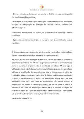 - Diminuir entidades sectoriais com intervenção no âmbito dos processos de gestão
territorial e de gestão urbanística;

- Acabar com as situações de duplas autorizações e pareceres vinculativos, suprimindo
situações de sobreposição de protecção dos recursos naturais, conferida por
diferentes regimes;

- Concentrar competências em matéria de ordenamento do território e gestão
urbanística;

- Optar por um único interlocutor para os municípios e um único interlocutor para os
munícipes.




O Governo irá promover, igualmente, o ordenamento, a protecção e a valorização do
litoral e a ordenação, protecção e valorização do espaço marítimo.

No âmbito de uma nova abordagem da política de cidades, o Governo irá combater o
crescimento assimétrico das cidades e os graves desequilíbrios no ordenamento do
território e promover o agravamento da penalização em sede de IMI para fogos e
edifícios devolutos; a dedução aos rendimentos prediais das despesas de reparação de
edifícios; a simplificação dos procedimentos para o licenciamento de obras de
reabilitação urbana; o estímulo à constituição de Fundos Imobiliários de Reabilitação
Urbana; o aperfeiçoamento da Política de Reabilitação Urbana, para que seja
socialmente mais justa, bem como ao repovoamento dos centros urbanos; a
simplificação do regime da reabilitação urbana, no que se refere à criação e
delimitação das Áreas de Reabilitação Urbana (ARU); a inclusão no regime da
reabilitação urbana das “operações de reabilitação urbana isoladas”; e a promoção de
um quadro fiscal, tanto quanto possível, favorável ao arrendamento.

Neste âmbito, o Governo irá:




                                          56
 