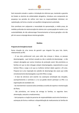 Será necessário estudar e avaliar a introdução de reformas que, mantendo a garantia
do Estado no domínio da solidariedade obrigatória, introduza uma componente de
poupança nas pensões de velhice com base na responsabilidade individual, em
capitalização, de forma a manter um equilíbrio intergeracional sustentado.

Este contributo tem subjacente a necessidade da apresentação, a médio prazo, de
medidas profundas de reestruturação do sistema com a preocupação de manter a sua
sustentabilidade, de não sobrecarregar financeiramente as futuras gerações e de não
pôr em causa o emprego dessas mesmas gerações.



                                       Medidas

Programa de Emergência Social

Numa situação de crise temos de garantir que ninguém fica para trás. Assim,
relativamente ao PES

   - O seu alvo preferencial será, para além das crianças e idosos, as pessoas
   desempregadas - quer tenham cessado ou não o subsídio de desemprego - e não
   estejam abrangidas por outras iniciativas de protecção social. São prioritárias as
   famílias em que os dois cônjuges estejam desempregados, especialmente as que
   tenham filhos a cargo e em que as mulheres tenham idade superior a 45 anos.
   Preparar-se-á uma majoração do subsídio de desemprego dos casais que estão
   simultaneamente desempregados e que têm filhos a cargo;
   - A base da estrutura será assente nas autarquias (sinalização das situações,
   acompanhamento e controlo) e a na sua gestão devem participar as IPSS e as
   organizações da sociedade civil;
   - Ao nível distrital e nacional serão cometidas as tarefas de reporte e monitorização
   do Plano;
   - São prioritários, em termos de entrega às famílias, os seguintes itens:
   alimentação, vestuário e medicamentos;
   - Será proposta a criação de parcerias de responsabilidade social entre farmácias e
   autarquias de forma a melhorar a disponibilização de medicamentos às famílias de


                                          86
 