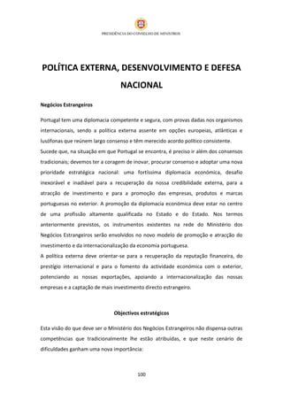 POLÍTICA EXTERNA, DESENVOLVIMENTO E DEFESA
                                 NACIONAL
Negócios Estrangeiros

Portugal tem uma diplomacia competente e segura, com provas dadas nos organismos
internacionais, sendo a política externa assente em opções europeias, atlânticas e
lusófonas que reúnem largo consenso e têm merecido acordo político consistente.
Sucede que, na situação em que Portugal se encontra, é preciso ir além dos consensos
tradicionais; devemos ter a coragem de inovar, procurar consenso e adoptar uma nova
prioridade estratégica nacional: uma fortíssima diplomacia económica, desafio
inexorável e inadiável para a recuperação da nossa credibilidade externa, para a
atracção de investimento e para a promoção das empresas, produtos e marcas
portuguesas no exterior. A promoção da diplomacia económica deve estar no centro
de uma profissão altamente qualificada no Estado e do Estado. Nos termos
anteriormente previstos, os instrumentos existentes na rede do Ministério dos
Negócios Estrangeiros serão envolvidos no novo modelo de promoção e atracção do
investimento e da internacionalização da economia portuguesa.
A política externa deve orientar-se para a recuperação da reputação financeira, do
prestígio internacional e para o fomento da actividade económica com o exterior,
potenciando as nossas exportações, apoiando a internacionalização das nossas
empresas e a captação de mais investimento directo estrangeiro.



                              Objectivos estratégicos

Esta visão do que deve ser o Ministério dos Negócios Estrangeiros não dispensa outras
competências que tradicionalmente lhe estão atribuídas, e que neste cenário de
dificuldades ganham uma nova importância:



                                        100
 