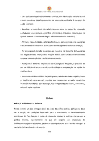 - Uma política europeia competente e credível, que na situação nacional actual
           e num cenário de desafios comuns e de soberania partilhada, é o espaço de
           acção essencial;

           - Redobrar a importância do relacionamento com os países de expressão
           portuguesa, tendo sempre presente a relevância da língua que nos une, que no
           quadro da CPLP se revela estratégica e economicamente relevante;

           - Afirmar a nossa lealdade à aliança atlântica, no compromisso pela segurança
           e estabilidade internacional, assim como a defesa perante as novas ameaças;

           - Ter em especial atenção o exercício do mandato no Conselho de Segurança
           das Nações Unidas, reforçando a imagem do País como um Estado empenhado
           na paz e na resolução dos conflitos internacionais;

           - Acompanhar de forma empenhada as mudanças no Magrebe, o processo de
           paz do Médio Oriente e o esforço de diálogo e cooperação na região do
           mediterrâneo;

           - Revalorizar as comunidades de portugueses, residentes no estrangeiro, tanto
           as tradicionais como as mais recentes, que representam um valor estratégico
           da maior importância para Portugal, nas componentes financeira, económica,
           cultural, social e política.




                                           Medidas

Reforçar a Diplomacia Económica

Nesse sentido, um dos principais eixos de acção da política externa portuguesa deve
ser a criação de condições favoráveis para o crescimento e desenvolvimento
económico do País, ligando o mais estreitamente possível a política externa com a
política     interna,    especialmente    no   que   diz   respeito   aos   objectivos   de
internacionalização da economia, promoção das exportações e da “Marca Portugal” e
captação de investimento estrangeiro.

                                               101
 