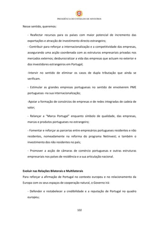 Nesse sentido, queremos:

   - Reafectar recursos para os países com maior potencial de incremento das
   exportações e atracção de investimento directo estrangeiro;
   - Contribuir para reforçar a internacionalização e a competitividade das empresas,
   assegurando uma acção coordenada com as estruturas empresariais privadas nos
   mercados externos; desburocratizar a vida das empresas que actuam no exterior e
   dos investidores estrangeiros em Portugal;

   -Intervir no sentido de eliminar os casos de dupla tributação que ainda se
   verificam.

   - Estimular as grandes empresas portuguesas no sentido de envolverem PME
   portuguesas -na sua internacionalização;

   -Apoiar a formação de consórcios de empresas e de redes integradas de cadeia de
   valor;

   - Relançar a “Marca Portugal” enquanto símbolo de qualidade, das empresas,
   marcas e produtos portugueses no estrangeiro;

   - Fomentar e reforçar as parcerias entre empresários portugueses residentes e não
   residentes, nomeadamente na reforma do programa Netinvest; e também o
   investimento dos não residentes no país;

   - Promover a acção de câmaras de comércio portuguesas e outras estruturas
   empresariais nos países de residência e a sua articulação nacional.



Evoluir nas Relações Bilaterais e Multilaterais
Para reforçar a afirmação de Portugal no contexto europeu e no relacionamento da
Europa com os seus espaços de cooperação natural, o Governo irá:

   - Defender e restabelecer a credibilidade e a reputação de Portugal no quadro
   europeu;



                                          102
 