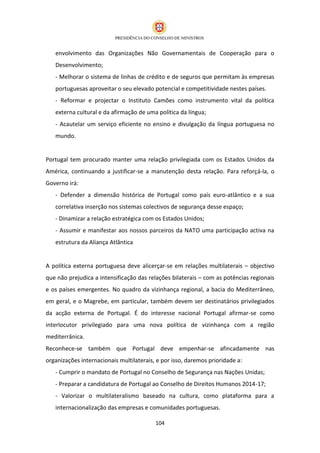 envolvimento das Organizações Não Governamentais de Cooperação para o
   Desenvolvimento;
   - Melhorar o sistema de linhas de crédito e de seguros que permitam às empresas
   portuguesas aproveitar o seu elevado potencial e competitividade nestes países.
   - Reformar e projectar o Instituto Camões como instrumento vital da política
   externa cultural e da afirmação de uma política da língua;
   - Acautelar um serviço eficiente no ensino e divulgação da língua portuguesa no
   mundo.


Portugal tem procurado manter uma relação privilegiada com os Estados Unidos da
América, continuando a justificar-se a manutenção desta relação. Para reforçá-la, o
Governo irá:
   - Defender a dimensão histórica de Portugal como país euro-atlântico e a sua
   correlativa inserção nos sistemas colectivos de segurança desse espaço;
   - Dinamizar a relação estratégica com os Estados Unidos;
   - Assumir e manifestar aos nossos parceiros da NATO uma participação activa na
   estrutura da Aliança Atlântica


A política externa portuguesa deve alicerçar-se em relações multilaterais – objectivo
que não prejudica a intensificação das relações bilaterais – com as potências regionais
e os países emergentes. No quadro da vizinhança regional, a bacia do Mediterrâneo,
em geral, e o Magrebe, em particular, também devem ser destinatários privilegiados
da acção externa de Portugal. É do interesse nacional Portugal afirmar-se como
interlocutor privilegiado para uma nova política de vizinhança com a região
mediterrânica.
Reconhece-se também que Portugal deve empenhar-se afincadamente nas
organizações internacionais multilaterais, e por isso, daremos prioridade a:
   - Cumprir o mandato de Portugal no Conselho de Segurança nas Nações Unidas;
   - Preparar a candidatura de Portugal ao Conselho de Direitos Humanos 2014-17;
   - Valorizar o multilateralismo baseado na cultura, como plataforma para a
   internacionalização das empresas e comunidades portuguesas.

                                          104
 