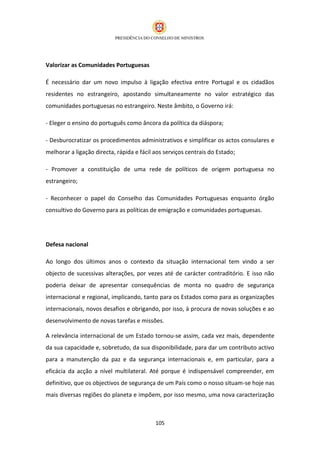 Valorizar as Comunidades Portuguesas

É necessário dar um novo impulso à ligação efectiva entre Portugal e os cidadãos
residentes no estrangeiro, apostando simultaneamente no valor estratégico das
comunidades portuguesas no estrangeiro. Neste âmbito, o Governo irá:

- Eleger o ensino do português como âncora da política da diáspora;

- Desburocratizar os procedimentos administrativos e simplificar os actos consulares e
melhorar a ligação directa, rápida e fácil aos serviços centrais do Estado;

- Promover a constituição de uma rede de políticos de origem portuguesa no
estrangeiro;

- Reconhecer o papel do Conselho das Comunidades Portuguesas enquanto órgão
consultivo do Governo para as políticas de emigração e comunidades portuguesas.




Defesa nacional

Ao longo dos últimos anos o contexto da situação internacional tem vindo a ser
objecto de sucessivas alterações, por vezes até de carácter contraditório. E isso não
poderia deixar de apresentar consequências de monta no quadro de segurança
internacional e regional, implicando, tanto para os Estados como para as organizações
internacionais, novos desafios e obrigando, por isso, à procura de novas soluções e ao
desenvolvimento de novas tarefas e missões.

A relevância internacional de um Estado tornou-se assim, cada vez mais, dependente
da sua capacidade e, sobretudo, da sua disponibilidade, para dar um contributo activo
para a manutenção da paz e da segurança internacionais e, em particular, para a
eficácia da acção a nível multilateral. Até porque é indispensável compreender, em
definitivo, que os objectivos de segurança de um País como o nosso situam-se hoje nas
mais diversas regiões do planeta e impõem, por isso mesmo, uma nova caracterização



                                           105
 