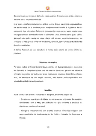dos interesses que temos de defender e dos cenários de intervenção onde o interesse
nacional possa ser posto em causa.

Se a todos esses factores juntarmos a ideia central de que a primeira preocupação de
um Estado deve ser a preservação da independência nacional e a garantia da sua
autonomia face a terceiros, facilmente compreenderemos como é vasto o caderno de
encargos com que a Defesa Nacional se confronta. E não é menos certo que a Defesa
Nacional não pode esgotar-se nesse plano, até porque, constitucionalmente, ela
configura-se não apenas como um direito mas, também, como um dever fundamental
de todos os cidadãos.

A Defesa Nacional, as suas estruturas e meios, estão assim, ao serviço último da
cidadania.



                              Objectivos estratégicos

Por estas razões, a Defesa Nacional deve assentar em duas preocupações essenciais:
por um lado, a compreensão que tem de estar ao serviço da garantia de valores e
princípios essenciais; por outro, que a sua efectividade e sucesso dependem, antes de
mais, da existência de um amplo consenso, não apenas político-partidário mas
sobretudo verdadeiramente nacional.



                                      Medidas

Assim sendo, e em ordem a realizar esses desígnios, o Governo propõe-se:

       - Reconhecer o carácter estratégico e a consequente prioridade das questões
       relacionadas com o Mar, em particular no que concerne à extensão da
       plataforma continental nacional;

       - Reforçar o relacionamento com a NATO e com as estruturas europeias com
       responsabilidade de implementação da Política Europeia de Segurança e
       Defesa;



                                          106
 