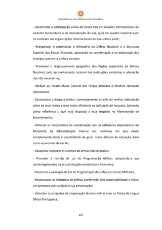 - Aprofundar a participação activa do nosso País em missões internacionais de
carácter humanitário e de manutenção da paz, quer no quadro nacional quer
no contexto das organizações internacionais de que somos parte;

- Reorganizar e racionalizar o Ministério da Defesa Nacional e a Estrutura
Superior das Forças Armadas, apostando na coordenação e na exploração das
sinergias que entre ambos existem;

- Promover o reagrupamento geográfico dos órgãos superiores de Defesa
Nacional, pelo aproveitamento racional das instalações existentes e alienação
das não necessárias;

- Atribuir ao Estado-Maior General das Forças Armadas o efectivo comando
operacional;

- Racionalizar a despesa militar, nomeadamente através da melhor articulação
entre os seus ramos e uma maior eficiência na utilização de recursos, tomando
como referência o que está disposto a este respeito no Memorando de
Entendimento;

- Reforçar os mecanismos de coordenação com as estruturas dependentes do
Ministério     da   Administração   Interna   nos   domínios   em que       exista
complementaridade e possibilidade de gerar maior eficácia de actuação, bem
como economias de escala;

- Desactivar unidades e sistemas de armas não essenciais;

- Proceder à revisão da Lei de Programação Militar, adaptando-a aos
constrangimentos da actual situação económica e financeira;

- Dinamizar a aplicação da Lei de Programação das Infra-estruturas Militares;

- Reestruturar as indústrias de defesa, conferindo-lhes sustentabilidade e iniciar
um processo que conduza à sua privatização;

- Valorizar os projectos de cooperação técnico-militar com os Países de Língua
Oficial Portuguesa;



                                    107
 