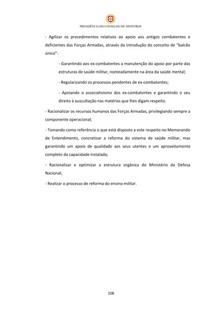 - Agilizar os procedimentos relativos ao apoio aos antigos combatentes e
deficientes das Forças Armadas, através da introdução do conceito de “balcão
único”:

          - Garantindo aos ex‐combatentes a manutenção do apoio por parte das
          estruturas de saúde militar, nomeadamente na área da saúde mental;

          - Regularizando os processos pendentes de ex-combatentes;

          - Apoiando o associativismo dos ex‐combatentes e garantindo o seu
          direito à auscultação nas matérias que lhes digam respeito.

- Racionalizar os recursos humanos das Forças Armadas, privilegiando sempre a
componente operacional;

- Tomando como referência o que está disposto a este respeito no Memorando
de Entendimento, concretizar a reforma do sistema de saúde militar, mas
garantindo um apoio de qualidade aos seus utentes e um aproveitamento
completo da capacidade instalada;

- Racionalizar e optimizar a estrutura orgânica do Ministério da Defesa
Nacional;

- Realizar o processo de reforma do ensino militar.




                                     108
 