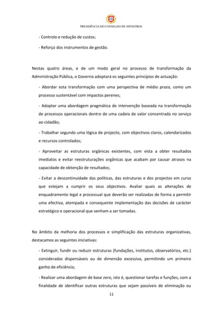 - Controlo e redução de custos;

   - Reforço dos instrumentos de gestão.



Nestas quatro áreas, e de um modo geral no processo de transformação da
Administração Pública, o Governo adoptará os seguintes princípios de actuação:

   - Abordar esta transformação com uma perspectiva de médio prazo, como um
   processo sustentável com impactos perenes;

   - Adoptar uma abordagem pragmática de intervenção baseada na transformação
   de processos operacionais dentro de uma cadeia de valor concentrada no serviço
   ao cidadão;

   - Trabalhar segundo uma lógica de projecto, com objectivos claros, calendarizados
   e recursos controlados;

   - Aproveitar as estruturas orgânicas existentes, com vista a obter resultados
   imediatos e evitar reestruturações orgânicas que acabam por causar atrasos na
   capacidade de obtenção de resultados;

   - Evitar a descontinuidade das políticas, das estruturas e dos projectos em curso
   que estejam a cumprir os seus objectivos. Avaliar quais as alterações de
   enquadramento legal e processual que deverão ser realizadas de forma a permitir
   uma efectiva, atempada e consequente implementação das decisões de carácter
   estratégico e operacional que venham a ser tomadas.



No âmbito da melhoria dos processos e simplificação das estruturas organizativas,
destacamos as seguintes iniciativas:

   - Extinguir, fundir ou reduzir estruturas (fundações, institutos, observatórios, etc.)
   consideradas dispensáveis ou de dimensão excessiva, permitindo um primeiro
   ganho de eficiência;

   - Realizar uma abordagem de base zero, isto é, questionar tarefas e funções, com a
   finalidade de identificar outras estruturas que sejam passíveis de eliminação ou
                                           11
 