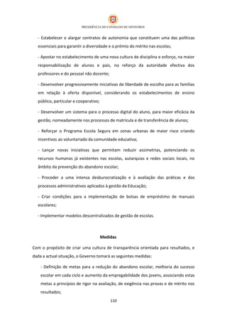 - Estabelecer e alargar contratos de autonomia que constituem uma das políticas
  essenciais para garantir a diversidade e o prémio do mérito nas escolas;

  - Apostar no estabelecimento de uma nova cultura de disciplina e esforço, na maior
  responsabilização de alunos e pais, no reforço da autoridade efectiva dos
  professores e do pessoal não docente;

  - Desenvolver progressivamente iniciativas de liberdade de escolha para as famílias
  em relação à oferta disponível, considerando os estabelecimentos de ensino
  público, particular e cooperativo;

  - Desenvolver um sistema para o processo digital do aluno, para maior eficácia da
  gestão, nomeadamente nos processos de matrícula e de transferência de alunos;

  - Reforçar o Programa Escola Segura em zonas urbanas de maior risco criando
  incentivos ao voluntariado da comunidade educativa;

  - Lançar novas iniciativas que permitam reduzir assimetrias, potenciando os
  recursos humanos já existentes nas escolas, autarquias e redes sociais locais, no
  âmbito da prevenção do abandono escolar;

  - Proceder a uma intensa desburocratização e à avaliação das práticas e dos
  processos administrativos aplicados à gestão da Educação;

  - Criar condições para a implementação de bolsas de empréstimo de manuais
  escolares;

  - Implementar modelos descentralizados de gestão de escolas.



                                       Medidas

Com o propósito de criar uma cultura de transparência orientada para resultados, e
dada a actual situação, o Governo tomará as seguintes medidas:

    - Definição de metas para a redução do abandono escolar, melhoria do sucesso
    escolar em cada ciclo e aumento da empregabilidade dos jovens, associando estas
    metas a princípios de rigor na avaliação, de exigência nas provas e de mérito nos
    resultados;
                                           110
 