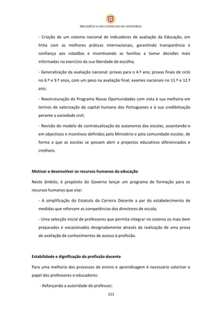 - Criação de um sistema nacional de indicadores de avaliação da Educação, em
   linha com as melhores práticas internacionais, garantindo transparência e
   confiança aos cidadãos e incentivando as famílias a tomar decisões mais
   informadas no exercício da sua liberdade de escolha;

   - Generalização da avaliação nacional: provas para o 4.º ano; provas finais de ciclo
   no 6.º e 9.º anos, com um peso na avaliação final; exames nacionais no 11.º e 12.º
   ano;

   - Reestruturação do Programa Novas Oportunidades com vista à sua melhoria em
   termos de valorização do capital humano dos Portugueses e à sua credibilização
   perante a sociedade civil;

   - Revisão do modelo de contratualização da autonomia das escolas, assentando-o
   em objectivos e incentivos definidos pelo Ministério e pela comunidade escolar, de
   forma a que as escolas se possam abrir a projectos educativos diferenciados e
   credíveis.



Motivar e desenvolver os recursos humanos da educação

Neste âmbito, é propósito do Governo lançar um programa de formação para os
recursos humanos que vise:

   - A simplificação do Estatuto da Carreira Docente a par do estabelecimento de
   medidas que reforcem as competências dos directores de escola;

   - Uma selecção inicial de professores que permita integrar no sistema os mais bem
   preparados e vocacionados designadamente através da realização de uma prova
   de avaliação de conhecimentos de acesso à profissão.



Estabilidade e dignificação da profissão docente

Para uma melhoria dos processos de ensino e aprendizagem é necessário valorizar o
papel dos professores e educadores:

    - Reforçando a autoridade do professor;
                                         111
 