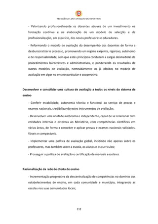 - Valorizando profissionalmente os docentes através de um investimento na
    formação contínua e na elaboração de um modelo de selecção e de
    profissionalização, em exercício, dos novos professores e educadores.

    - Reformando o modelo de avaliação do desempenho dos docentes de forma a
    desburocratizar o processo, promovendo um regime exigente, rigoroso, autónomo
    e de responsabilidade, sem que estes princípios conduzam a cargas desmedidas de
    procedimentos burocráticos e administrativos, e ponderando os resultados de
    outros modelos de avaliação, nomeadamente os já obtidos no modelo de
    avaliação em vigor no ensino particular e cooperativo.



Desenvolver e consolidar uma cultura de avaliação a todos os níveis do sistema de
ensino

    - Conferir estabilidade, autonomia técnica e funcional ao serviço de provas e
    exames nacionais, credibilizando estes instrumentos de avaliação;

    - Desenvolver uma unidade autónoma e independente, capaz de se relacionar com
    entidades internas e externas ao Ministério, com competências científicas em
    várias áreas, de forma a conceber e aplicar provas e exames nacionais validados,
    fiáveis e comparáveis.

    - Implementar uma política de avaliação global, incidindo não apenas sobre os
    professores, mas também sobre a escola, os alunos e os currículos;

    - Prosseguir a política de avaliação e certificação de manuais escolares.



Racionalização da rede de oferta de ensino

    - Incrementação progressiva da descentralização de competências no domínio dos
    estabelecimentos de ensino, em cada comunidade e município, integrando as
    escolas nas suas comunidades locais;




                                           112
 