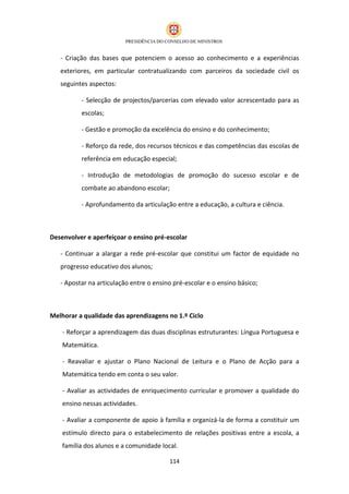 - Criação das bases que potenciem o acesso ao conhecimento e a experiências
   exteriores, em particular contratualizando com parceiros da sociedade civil os
   seguintes aspectos:

          - Selecção de projectos/parcerias com elevado valor acrescentado para as
          escolas;

          - Gestão e promoção da excelência do ensino e do conhecimento;

          - Reforço da rede, dos recursos técnicos e das competências das escolas de
          referência em educação especial;

          - Introdução de metodologias de promoção do sucesso escolar e de
          combate ao abandono escolar;

          - Aprofundamento da articulação entre a educação, a cultura e ciência.



Desenvolver e aperfeiçoar o ensino pré-escolar

   - Continuar a alargar a rede pré-escolar que constitui um factor de equidade no
   progresso educativo dos alunos;

   - Apostar na articulação entre o ensino pré-escolar e o ensino básico;



Melhorar a qualidade das aprendizagens no 1.º Ciclo

    - Reforçar a aprendizagem das duas disciplinas estruturantes: Língua Portuguesa e
    Matemática.

    - Reavaliar e ajustar o Plano Nacional de Leitura e o Plano de Acção para a
    Matemática tendo em conta o seu valor.

    - Avaliar as actividades de enriquecimento curricular e promover a qualidade do
    ensino nessas actividades.

    - Avaliar a componente de apoio à família e organizá-la de forma a constituir um
    estímulo directo para o estabelecimento de relações positivas entre a escola, a
    família dos alunos e a comunidade local.

                                         114
 