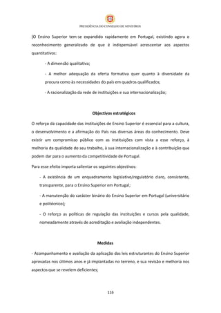 [O Ensino Superior tem-se expandido rapidamente em Portugal, existindo agora o
reconhecimento generalizado de que é indispensável acrescentar aos aspectos
quantitativos:

       - A dimensão qualitativa;

       - A melhor adequação da oferta formativa quer quanto à diversidade da
       procura como às necessidades do país em quadros qualificados;

       - A racionalização da rede de instituições e sua internacionalização;



                                   Objectivos estratégicos

O reforço da capacidade das instituições de Ensino Superior é essencial para a cultura,
o desenvolvimento e a afirmação do País nas diversas áreas do conhecimento. Deve
existir um compromisso público com as instituições com vista a esse reforço, à
melhoria da qualidade do seu trabalho, à sua internacionalização e à contribuição que
podem dar para o aumento da competitividade de Portugal.

Para esse efeito importa salientar os seguintes objectivos:

    - A existência de um enquadramento legislativo/regulatório claro, consistente,
    transparente, para o Ensino Superior em Portugal;

    - A manutenção do carácter binário do Ensino Superior em Portugal (universitário
    e politécnico);

    - O reforço as políticas de regulação das instituições e cursos pela qualidade,
    nomeadamente através de acreditação e avaliação independentes.



                                     Medidas

- Acompanhamento e avaliação da aplicação das leis estruturantes do Ensino Superior
aprovadas nos últimos anos e já implantadas no terreno, e sua revisão e melhoria nos
aspectos que se revelem deficientes;




                                           116
 