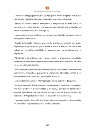 - Continuação da regulação incisiva do Ensino Superior através da Agência de Avaliação
e Acreditação cuja independência é indispensável para a sua credibilidade;

- Estudo de possíveis medidas conducentes à reorganização da rede pública de
instituições de Ensino Superior, com eventual especialização das instituições em
termos de oferta de cursos e de investigação;

- Investimento do ensino politécnico nos cursos de especialização tecnológica e outras
formações de curta duração;

- Revisão da legislação relativa ao processo de Bolonha, em particular com vista à
simplificação de processos no que se refere à criação e alteração de cursos, sem
prejuízo da necessária estabilidade e segurança para os estudantes que os
frequentam;

- Atendendo à disponibilidade dos recursos, manter os programas de mobilidade,
encorajando a internacionalização de estudantes e professores sobretudo nas áreas
em que ela seja mais incipiente;

- Apoio à criação, pelas instituições de Ensino Superior que ainda não tenham tomado
essa iniciativa, de estruturas que apoiem o emprego dos diplomados, acolham o seu
empreendedorismo e favoreçam a incubação de empresas;

- Melhoria dos mecanismos de informação sobre a empregabilidade dos cursos;

- Discussão do modelo de financiamento do ensino superior, com vista, por um lado, a
uma maior estabilidade e previsibilidade e, por outro, à consideração de factores de
qualidade da actividade e de incentivos ao seu melhoramento. Acompanhamento dos
mecanismos de Acção Social e de apoio aos estudantes mais carenciados;

- Procura de medidas de simplificação de procedimentos burocráticos nas instituições,
em ambiente de responsabilização e de prestação de contas.




                                         117
 