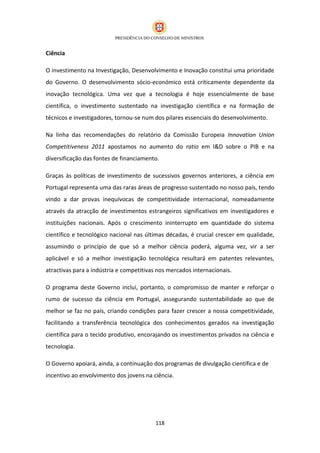 Ciência

O investimento na Investigação, Desenvolvimento e Inovação constitui uma prioridade
do Governo. O desenvolvimento sócio-económico está criticamente dependente da
inovação tecnológica. Uma vez que a tecnologia é hoje essencialmente de base
científica, o investimento sustentado na investigação científica e na formação de
técnicos e investigadores, tornou-se num dos pilares essenciais do desenvolvimento.

Na linha das recomendações do relatório da Comissão Europeia Innovation Union
Competitiveness 2011 apostamos no aumento do ratio em I&D sobre o PIB e na
diversificação das fontes de financiamento.

Graças às políticas de investimento de sucessivos governos anteriores, a ciência em
Portugal representa uma das raras áreas de progresso sustentado no nosso país, tendo
vindo a dar provas inequívocas de competitividade internacional, nomeadamente
através da atracção de investimentos estrangeiros significativos em investigadores e
instituições nacionais. Após o crescimento ininterrupto em quantidade do sistema
científico e tecnológico nacional nas últimas décadas, é crucial crescer em qualidade,
assumindo o princípio de que só a melhor ciência poderá, alguma vez, vir a ser
aplicável e só a melhor investigação tecnológica resultará em patentes relevantes,
atractivas para a indústria e competitivas nos mercados internacionais.

O programa deste Governo inclui, portanto, o compromisso de manter e reforçar o
rumo de sucesso da ciência em Portugal, assegurando sustentabilidade ao que de
melhor se faz no país, criando condições para fazer crescer a nossa competitividade,
facilitando a transferência tecnológica dos conhecimentos gerados na investigação
científica para o tecido produtivo, encorajando os investimentos privados na ciência e
tecnologia.

O Governo apoiará, ainda, a continuação dos programas de divulgação científica e de
incentivo ao envolvimento dos jovens na ciência.




                                         118
 