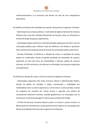 redimensionamento e os processos que devam ser alvo de uma reengenharia
   significativa.



No âmbito da melhoria das actividades de suporte, destacamos as seguintes iniciativas:

   - Optimização das compras públicas. A actividade da Agência Nacional de Compras
   Públicas, bem como das Unidades Ministeriais de Compras, deve ser reforçada no
   sentido de atingir poupanças significativas;

   - Contratação pública electrónica. Desmaterialização progressiva de todo o ciclo da
   contratação pública, para melhorar níveis de eficiência e de eficácia e aproveitar
   todo o potencial de poupança possível através da contratação pública electrónica;

   - Serviços Partilhados. A eficiência, a redução de custos e a qualidade de serviço
   podem ser melhoradas através da gestão partilhada de actividades de suporte,
   sobretudo ao nível das áreas de contabilidade e finanças, gestão de recursos
   humanos, de infra-estruturas, de sistemas de informação, de serviços de segurança
   e de património.



No âmbito da redução de custos, o Governo tomará as seguintes iniciativas:

   - Optimização progressiva dos meios humanos afectos à Administração Pública,
   através da gestão de entradas e saídas, incentivando a mobilidade dos
   trabalhadores entre os vários organismos, e entre estas e o sector privado, criando
   um programa de rescisões por mútuo acordo e seguindo uma política de
   recrutamento altamente restritiva, avaliada globalmente, em articulação com os
   movimentos normais de passagem à reforma dos servidores do Estado;

   - O Plano de Recursos Humanos deverá cumprir os termos e prazos inscritos no
   Memorando de Entendimento, sendo posteriormente objecto de reavaliação para
   efeitos de estabelecimento de novas regras de recrutamento.




                                          12
 