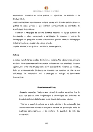repercussões financeiras na saúde pública, na agricultura, no ambiente e na
biodiversidade;
- Agilizar disposições legislativas que facilitem a integração de investigadores do sector
público no sector privado e que valorizem curricularmente as actividades de
transferência de tecnologia;
- Incentivar a integração do sistema científico nacional no espaço europeu de
investigação, a saber, aumentando a participação de empresas e centros de
investigação nos programas quadro e incentivando grandes linhas de investigação
industrial mediante a colaboração público-privada;
- Apoiar a formação pós-graduada de técnicos e investigadores.



Cultura

A cultura é um factor de coesão e de identidade nacional. Não a tomaremos como um
conjunto de sectores organizados consoante os interesses e as prioridades dos seus
agentes, mas como uma atitude perante a vida e as realidades nacionais. Ela constitui,
hoje, um universo gerador de riqueza, de emprego e de qualidade de vida – e, em
simultâneo, um instrumento para a afirmação de Portugal na comunidade
internacional.




                                Objectivos estratégicos

       - Reavaliar o papel do Estado na vida cultural, de modo a que até ao final de
       2011 seja possível uma reorganização e simplificação das estruturas da
       Secretaria de Estado da Cultura do ponto do vista do interesse público;

       - Valorizar o papel da cultura, da criação artística e da participação dos
       cidadãos enquanto factores de criação de riqueza, de qualificação frente às
       exigências contemporâneas e de melhoria da qualidade de vida dos
       portugueses;



                                           120
 