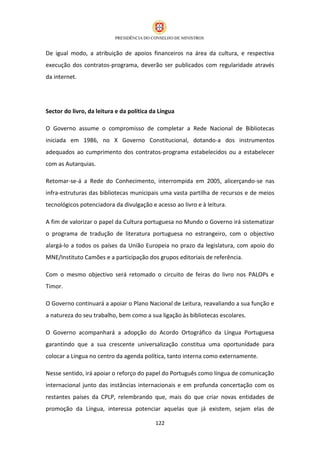 De igual modo, a atribuição de apoios financeiros na área da cultura, e respectiva
execução dos contratos-programa, deverão ser publicados com regularidade através
da internet.




Sector do livro, da leitura e da política da Língua

O Governo assume o compromisso de completar a Rede Nacional de Bibliotecas
iniciada em 1986, no X Governo Constitucional, dotando-a dos instrumentos
adequados ao cumprimento dos contratos-programa estabelecidos ou a estabelecer
com as Autarquias.

Retomar-se-á a Rede do Conhecimento, interrompida em 2005, alicerçando-se nas
infra-estruturas das bibliotecas municipais uma vasta partilha de recursos e de meios
tecnológicos potenciadora da divulgação e acesso ao livro e à leitura.

A fim de valorizar o papel da Cultura portuguesa no Mundo o Governo irá sistematizar
o programa de tradução de literatura portuguesa no estrangeiro, com o objectivo
alargá-lo a todos os países da União Europeia no prazo da legislatura, com apoio do
MNE/Instituto Camões e a participação dos grupos editoriais de referência.

Com o mesmo objectivo será retomado o circuito de feiras do livro nos PALOPs e
Timor.

O Governo continuará a apoiar o Plano Nacional de Leitura, reavaliando a sua função e
a natureza do seu trabalho, bem como a sua ligação às bibliotecas escolares.

O Governo acompanhará a adopção do Acordo Ortográfico da Língua Portuguesa
garantindo que a sua crescente universalização constitua uma oportunidade para
colocar a Língua no centro da agenda política, tanto interna como externamente.

Nesse sentido, irá apoiar o reforço do papel do Português como língua de comunicação
internacional junto das instâncias internacionais e em profunda concertação com os
restantes países da CPLP, relembrando que, mais do que criar novas entidades de
promoção da Língua, interessa potenciar aquelas que já existem, sejam elas de

                                           122
 