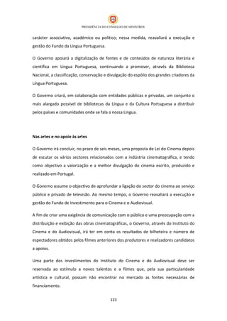 carácter associativo, académico ou político; nessa medida, reavaliará a execução e
gestão do Fundo da Língua Portuguesa.

O Governo apoiará a digitalização de fontes e de conteúdos de natureza literária e
científica em Língua Portuguesa, continuando a promover, através da Biblioteca
Nacional, a classificação, conservação e divulgação do espólio dos grandes criadores da
Língua Portuguesa.

O Governo criará, em colaboração com entidades públicas e privadas, um conjunto o
mais alargado possível de bibliotecas da Língua e da Cultura Portuguesa a distribuir
pelos países e comunidades onde se fala a nossa Língua.




Nas artes e no apoio às artes

O Governo irá concluir, no prazo de seis meses, uma proposta de Lei do Cinema depois
de escutar os vários sectores relacionados com a indústria cinematográfica, e tendo
como objectivo a valorização e a melhor divulgação do cinema escrito, produzido e
realizado em Portugal.

O Governo assume o objectivo de aprofundar a ligação do sector do cinema ao serviço
público e privado de televisão. Ao mesmo tempo, o Governo reavaliará a execução e
gestão do Fundo de Investimento para o Cinema e o Audiovisual.

A fim de criar uma exigência de comunicação com o público e uma preocupação com a
distribuição e exibição das obras cinematográficas, o Governo, através do Instituto do
Cinema e do Audiovisual, irá ter em conta os resultados de bilheteira e número de
espectadores obtidos pelos filmes anteriores dos produtores e realizadores candidatos
a apoios.

Uma parte dos investimentos do Instituto do Cinema e do Audiovisual deve ser
reservada ao estímulo a novos talentos e a filmes que, pela sua particularidade
artística e cultural, possam não encontrar no mercado as fontes necessárias de
financiamento.


                                         123
 