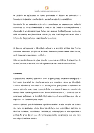O Governo irá equacionar, de forma ponderada, o modelo de participação e
financiamento das diferentes fundações que auferem de dinheiros públicos.

Consciente de um desajustamento entre a quantidade de equipamentos culturais
disponíveis e a sua sustentabilidade, a Secretaria de Estado da Cultura promoverá a
elaboração de um Livro Branco da Cultura para as cinco Regiões-Plano do continente.
Esse documento, em permanente construção, tem como objectivo reunir toda a
informação disponível sobre a agenda cultural nacional.




O Governo vai restaurar a identidade cultural e o prestígio artístico dos Teatros
Nacionais, debilitados por políticas erráticas, e definindo, com clareza e objectividade,
contratos-programa para estas entidades.

O Governo entende que, na actual situação económica, a existência de dispositivos de
internacionalização é crucial para o alargamento de mercados do sector artístico.




Património

Representando a herança comum de todos os portugueses, o Património tangível e o
Património intangível são simultaneamente um importante factor de identidade
nacional, referências fundamentais na educação dos portugueses e elementos de
enorme potencial para a nossa economia. Daí a necessidade de assumir a manutenção
responsável e a valorização dos museus e monumentos nacionais, a promover com as
Autarquias, as Escolas e a Sociedade Civil, reconhecendo um contributo que não se
esgota na sua contemplação e fruição.

No difícil período que atravessamos o governo abordará a rede nacional de Museus
não numa perspectiva de criação de novas estruturas mas no sentido de optimizar os
recursos existentes, valorizando a conservação, a investigação e a interacção com o
público. No prazo de um ano, o Governo apresentará a sua proposta para uma nova
estratégia da Rede de Museus.


                                          124
 