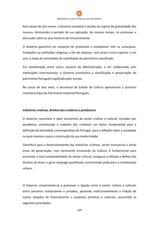 Num prazo de seis meses, o Governo estudará a revisão do regime de gratuitidade dos
museus, diminuindo o período da sua aplicação. Ao mesmo tempo, irá promover a
discussão sobre os seus horários de funcionamento.

O Governo garantirá um conjunto de protocolos a estabelecer com as autarquias,
fundações ou confissões religiosas a fim de elaborar, num prazo nunca superior a um
ano, o mapa de prioridades de reabilitação de património classificado.

Em coordenação entre vários sectores da Administração, e em colaboração com
instituições internacionais, o Governo promoverá a classificação e preservação do
património Português espalhado pelo mundo.

No prazo de dois anos, a Secretaria de Estado da Cultura apresentará o primeiro
inventário-base do Património Imaterial Português.




Indústrias criativas, direitos dos criadores e produtores

O Governo reconhece o valor económico do sector criativo e cultural, inovador por
excelência, constituindo o trabalho dos criadores um factor fundamental para a
definição da identidade contemporânea de Portugal, para a reflexão sobre a sociedade
na qual vivemos e para a construção da sua modernidade.

Contribuir para o desenvolvimento das indústrias criativas, sector transversal a várias
áreas da governação, mas claramente emanando da Cultura, é fundamental para
aumentar a auto-sustentabilidade do sector cultural, assegurar a difusão e defesa dos
Direitos de Autor e gerar emprego qualificado, concorrendo ainda para a revitalização
urbana.




O Governo compromete-se a promover a ligação entre o sector criativo e cultural,
entre parceiros institucionais e privados, apoiando institucionalmente a criação de
outras soluções de financiamento a projectos artísticos e culturais, assumindo as
seguintes prioridades:

                                          125
 