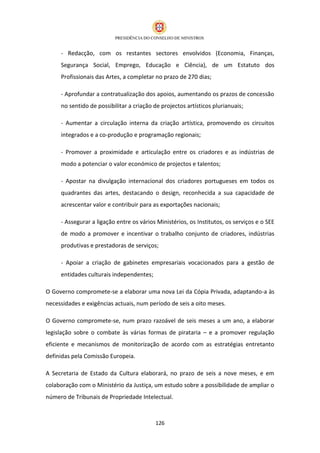 - Redacção, com os restantes sectores envolvidos (Economia, Finanças,
     Segurança Social, Emprego, Educação e Ciência), de um Estatuto dos
     Profissionais das Artes, a completar no prazo de 270 dias;

     - Aprofundar a contratualização dos apoios, aumentando os prazos de concessão
     no sentido de possibilitar a criação de projectos artísticos plurianuais;

     - Aumentar a circulação interna da criação artística, promovendo os circuitos
     integrados e a co-produção e programação regionais;

     - Promover a proximidade e articulação entre os criadores e as indústrias de
     modo a potenciar o valor económico de projectos e talentos;

     - Apostar na divulgação internacional dos criadores portugueses em todos os
     quadrantes das artes, destacando o design, reconhecida a sua capacidade de
     acrescentar valor e contribuir para as exportações nacionais;

     - Assegurar a ligação entre os vários Ministérios, os Institutos, os serviços e o SEE
     de modo a promover e incentivar o trabalho conjunto de criadores, indústrias
     produtivas e prestadoras de serviços;

     - Apoiar a criação de gabinetes empresariais vocacionados para a gestão de
     entidades culturais independentes;

O Governo compromete-se a elaborar uma nova Lei da Cópia Privada, adaptando-a às
necessidades e exigências actuais, num período de seis a oito meses.

O Governo compromete-se, num prazo razoável de seis meses a um ano, a elaborar
legislação sobre o combate às várias formas de pirataria – e a promover regulação
eficiente e mecanismos de monitorização de acordo com as estratégias entretanto
definidas pela Comissão Europeia.

A Secretaria de Estado da Cultura elaborará, no prazo de seis a nove meses, e em
colaboração com o Ministério da Justiça, um estudo sobre a possibilidade de ampliar o
número de Tribunais de Propriedade Intelectual.



                                          126
 