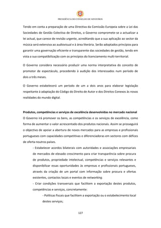 Tendo em conta a preparação de uma Directiva da Comissão Europeia sobre a Lei das
Sociedades de Gestão Colectiva de Direitos, o Governo compromete-se a actualizar a
lei actual, que carece de revisão urgente, acreditando que a sua aplicação ao sector da
música será extensiva ao audiovisual e à área literária. Serão adoptados princípios para
garantir uma governação eficiente e transparente das sociedades de gestão, tendo em
vista a sua compatibilização com os princípios do licenciamento multi-territorial.

O Governo considera necessário produzir uma norma interpretativa do conceito de
promotor de espectáculo, procedendo à audição dos interessados num período de
dois a três meses.

O Governo estabelecerá um período de um a dois anos para elaborar legislação
respeitante à adaptação do Código do Direito de Autor e dos Direitos Conexos às novas
realidades do mundo digital.



Produtos, competências e serviços de excelência desenvolvidas no mercado nacional
O Governo irá promover os bens, as competências e os serviços de excelência, como
forma de aumentar o valor acrescentado dos produtos nacionais. Assim se prosseguirá
o objectivo de apoiar a abertura de novos mercados para as empresas e profissionais
portugueses com capacidades competitivas e diferenciadoras em sectores com défices
de oferta noutros países.
       - Estabelecer acordos bilaterais com autoridades e associações empresariais
       de mercados de elevado crescimento para criar transparência sobre procura
       de produtos, propriedade intelectual, competências e serviços relevantes e
       disponibilizar essas oportunidades às empresas e profissionais portugueses,
       através da criação de um portal com informação sobre procura e ofertas
       existentes, contactos locais e eventos de networking.
       - Criar condições transversais que facilitem a exportação destes produtos,
       competências e serviços, concretamente:
               - Políticas fiscais que facilitem a exportação ou o estabelecimento local
               destes serviços;


                                          127
 