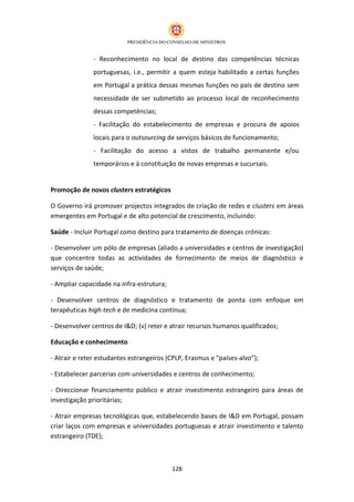 - Reconhecimento no local de destino das competências técnicas
               portuguesas, i.e., permitir a quem esteja habilitado a certas funções
               em Portugal a prática dessas mesmas funções no país de destino sem
               necessidade de ser submetido ao processo local de reconhecimento
               dessas competências;
               - Facilitação do estabelecimento de empresas e procura de apoios
               locais para o outsourcing de serviços básicos de funcionamento;
               - Facilitação do acesso a vistos de trabalho permanente e/ou
               temporários e à constituição de novas empresas e sucursais.


Promoção de novos clusters estratégicos

O Governo irá promover projectos integrados de criação de redes e clusters em áreas
emergentes em Portugal e de alto potencial de crescimento, incluindo:

Saúde - Incluir Portugal como destino para tratamento de doenças crónicas:

- Desenvolver um pólo de empresas (aliado a universidades e centros de investigação)
que concentre todas as actividades de fornecimento de meios de diagnóstico e
serviços de saúde;

- Ampliar capacidade na infra-estrutura;

- Desenvolver centros de diagnóstico e tratamento de ponta com enfoque em
terapêuticas high-tech e de medicina contínua;

- Desenvolver centros de I&D; (v) reter e atrair recursos humanos qualificados;

Educação e conhecimento

- Atrair e reter estudantes estrangeiros (CPLP, Erasmus e “países-alvo”);

- Estabelecer parcerias com universidades e centros de conhecimento;

- Direccionar financiamento público e atrair investimento estrangeiro para áreas de
investigação prioritárias;

- Atrair empresas tecnológicas que, estabelecendo bases de I&D em Portugal, possam
criar laços com empresas e universidades portuguesas e atrair investimento e talento
estrangeiro (TDE);



                                           128
 