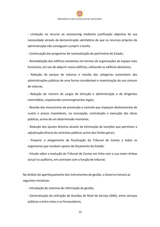 - Limitação no recurso ao outsourcing mediante justificação objectiva da sua
   necessidade através da demonstração satisfatória de que os recursos próprios da
   administração não conseguem cumprir a tarefa;

   - Continuação dos programas de racionalização do património do Estado;

   - Remodelação dos edifícios existentes em termos de organizações de espaço mais
   funcionais, em vez de adquirir novos edifícios, utilizando os edifícios devolutos;

   - Redução do parque de viaturas e revisão das categorias automóveis das
   administrações públicas de uma forma considerável e maximização do uso comum
   de viaturas;

   - Redução do número de cargos de direcção e administração e de dirigentes
   intermédios, respeitando constrangimentos legais;

   - Revisão dos mecanismos de prevenção e controlo que impeçam deslizamentos de
   custos e prazos inaceitáveis, na concepção, contratação e execução das obras
   públicas, acima de um determinado montante;

   - Redução dos ajustes directos através da eliminação de isenções que permitam a
   adjudicação directa de contratos públicos acima dos limites gerais;

   - Preparar o alargamento da fiscalização do Tribunal de Contas a todos os
   organismos que recebam apoios do Orçamento do Estado;

   - Estudo sobre a evolução do Tribunal de Contas em linha com a sua maior ênfase
   actual na auditoria, em contraste com a função de tribunal;



No âmbito do aperfeiçoamento dos instrumentos de gestão, o Governo tomará as
seguintes iniciativas:

   - Introdução de sistemas de informação de gestão;

   - Generalização da utilização de Acordos de Nível de Serviço (ANS), entre serviços
   públicos e entre estes e os fornecedores;


                                           13
 