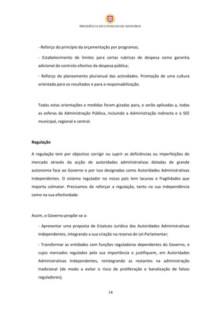- Reforço do princípio da orçamentação por programas;

   - Estabelecimento de limites para certas rubricas de despesa como garantia
   adicional do controlo efectivo da despesa pública;

   - Reforço do planeamento plurianual das actividades. Promoção de uma cultura
   orientada para os resultados e para a responsabilização.



   Todas estas orientações e medidas foram gizadas para, e serão aplicadas a, todas
   as esferas da Administração Pública, incluindo a Administração indirecta e o SEE
   municipal, regional e central.



Regulação

A regulação tem por objectivo corrigir ou suprir as deficiências ou imperfeições do
mercado através da acção de autoridades administrativas dotadas de grande
autonomia face ao Governo e por isso designadas como Autoridades Administrativas
Independentes. O sistema regulador no nosso país tem lacunas e fragilidades que
importa colmatar. Precisamos de reforçar a regulação, tanto na sua independência
como na sua efectividade.



Assim, o Governo propõe-se a:

   - Apresentar uma proposta de Estatuto Jurídico das Autoridades Administrativas
   Independentes, integrando a sua criação na reserva de Lei Parlamentar;

   - Transformar as entidades com funções reguladoras dependentes do Governo, e
   cujos mercados regulados pela sua importância o justifiquem, em Autoridades
   Administrativas Independentes, reintegrando as restantes na administração
   tradicional (de modo a evitar o risco de proliferação e banalização de falsos
   reguladores);


                                         14
 
