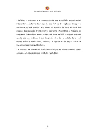 - Reforçar a autonomia e a responsabilidade das Autoridades Administrativas
Independentes. A forma de designação dos titulares dos órgãos de direcção ou
administração será alterada. Em função da natureza de cada entidade este
processo de designação deverá envolver o Governo, a Assembleia da República e o
Presidente da República, tendo a preocupação de garantir consensos alargados
quanto aos seus méritos. A sua designação deve ter o cuidado de prevenir
comportamentos corporativos, mediante a aprovação de regras claras de
impedimentos e incompatibilidades;

- A alteração da arquitectura institucional e legislativa destas entidades deverá
conduzir a um novo quadro de entidades reguladoras.




                                     15
 