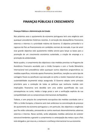 FINANÇAS PÚBLICAS E CRESCIMENTO

Finanças Públicas e Administração do Estado

Nos próximos anos o ajustamento da economia portuguesa terá uma exigência sem
quaisquer precedentes históricos recentes. A correcção dos desequilíbrios financeiros
externos e internos é a prioridade máxima do Governo. O objectivo primordial é o
regresso do País ao financiamento em condições normais de mercado. A par de servir
esse grande objectivo este ajustamento inédito servirá para lançar as bases para a
promoção de um crescimento económico sustentado, a criação de emprego e a
promoção da solidariedade.

Neste quadro, o cumprimento dos objectivos e das medidas previstas no Programa de
Assistência Financeira acordado com a União Europeia e com o Fundo Monetário
Internacional terá precedência sobre quaisquer outros objectivos programáticos ou
medidas específicas, incluindo apoios financeiros, benefícios, isenções ou outro tipo de
vantagens fiscais ou parafiscais cuja execução se venha a revelar impossível até que a
sustentabilidade orçamental esteja assegurada. O Governo adopta como princípio
prioritário para a condução de todas as políticas que nenhuma medida com
implicações financeiras será decidida sem uma análise quantificada das suas
consequências no curto, médio e longo prazo e sem a verificação explícita da sua
compatibilidade com os compromissos internacionais da República.

Todavia, e sem prejuízo do cumprimento escrupuloso das medidas acordadas com o
FMI e a União Europeia, o Governo será mais ambicioso na concretização do processo
de ajustamento da economia portuguesa e, em particular, dos objectivos e exigências
que lhe estão colocados, precavendo-se contra eventuais desenvolvimentos adversos
externos e internos. Nesse sentido, serão adoptadas medidas adicionais de carácter
estrutural tendentes a garantir o cumprimento e a antecipação das metas a que o País
está obrigado e, por essa via, a restaurar a confiança internacional na sua economia.


                                          16
 