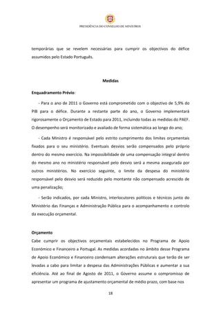 temporárias que se revelem necessárias para cumprir os objectivos do défice
assumidos pelo Estado Português.




                                     Medidas

Enquadramento Prévio:

   - Para o ano de 2011 o Governo está comprometido com o objectivo de 5,9% do
PIB para o défice. Durante a restante parte do ano, o Governo implementará
rigorosamente o Orçamento de Estado para 2011, incluindo todas as medidas do PAEF.
O desempenho será monitorizado e avaliado de forma sistemática ao longo do ano;

   - Cada Ministro é responsável pelo estrito cumprimento dos limites orçamentais
fixados para o seu ministério. Eventuais desvios serão compensados pelo próprio
dentro do mesmo exercício. Na impossibilidade de uma compensação integral dentro
do mesmo ano no ministério responsável pelo desvio será a mesma assegurada por
outros ministérios. No exercício seguinte, o limite da despesa do ministério
responsável pelo desvio será reduzido pelo montante não compensado acrescido de
uma penalização;

   - Serão indicados, por cada Ministro, interlocutores políticos e técnicos junto do
Ministério das Finanças e Administração Pública para o acompanhamento e controlo
da execução orçamental.



Orçamento
Cabe cumprir os objectivos orçamentais estabelecidos no Programa de Apoio
Económico e Financeiro a Portugal. As medidas acordadas no âmbito desse Programa
de Apoio Económico e Financeiro condensam alterações estruturais que terão de ser
levadas a cabo para limitar a despesa das Administrações Públicas e aumentar a sua
eficiência. Até ao final de Agosto de 2011, o Governo assume o compromisso de
apresentar um programa de ajustamento orçamental de médio prazo, com base nos

                                         18
 