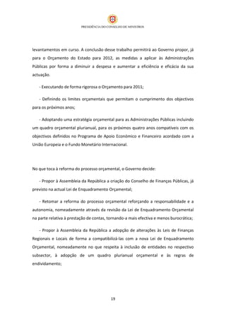 levantamentos em curso. A conclusão desse trabalho permitirá ao Governo propor, já
para o Orçamento do Estado para 2012, as medidas a aplicar às Administrações
Públicas por forma a diminuir a despesa e aumentar a eficiência e eficácia da sua
actuação.

   - Executando de forma rigorosa o Orçamento para 2011;

   - Definindo os limites orçamentais que permitam o cumprimento dos objectivos
para os próximos anos;

   - Adoptando uma estratégia orçamental para as Administrações Públicas incluindo
um quadro orçamental plurianual, para os próximos quatro anos compatíveis com os
objectivos definidos no Programa de Apoio Económico e Financeiro acordado com a
União Europeia e o Fundo Monetário Internacional.




No que toca à reforma do processo orçamental, o Governo decide:

   - Propor à Assembleia da República a criação do Conselho de Finanças Públicas, já
previsto na actual Lei de Enquadramento Orçamental;

   - Retomar a reforma do processo orçamental reforçando a responsabilidade e a
autonomia, nomeadamente através da revisão da Lei de Enquadramento Orçamental
na parte relativa à prestação de contas, tornando-a mais efectiva e menos burocrática;

   - Propor à Assembleia da República a adopção de alterações às Leis de Finanças
Regionais e Locais de forma a compatibilizá-las com a nova Lei de Enquadramento
Orçamental, nomeadamente no que respeita à inclusão de entidades no respectivo
subsector, à adopção de um quadro plurianual orçamental e às regras de
endividamento;




                                          19
 