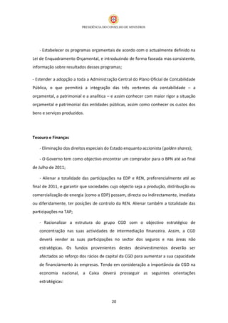 - Estabelecer os programas orçamentais de acordo com o actualmente definido na
Lei de Enquadramento Orçamental, e introduzindo de forma faseada mas consistente,
informação sobre resultados desses programas;

- Estender a adopção a toda a Administração Central do Plano Oficial de Contabilidade
Pública, o que permitirá a integração das três vertentes da contabilidade – a
orçamental, a patrimonial e a analítica – e assim conhecer com maior rigor a situação
orçamental e patrimonial das entidades públicas, assim como conhecer os custos dos
bens e serviços produzidos.




Tesouro e Finanças

   - Eliminação dos direitos especiais do Estado enquanto accionista (golden shares);

   - O Governo tem como objectivo encontrar um comprador para o BPN até ao final
de Julho de 2011;

   - Alienar a totalidade das participações na EDP e REN, preferencialmente até ao
final de 2011, e garantir que sociedades cujo objecto seja a produção, distribuição ou
comercialização de energia (como a EDP) possam, directa ou indirectamente, imediata
ou diferidamente, ter posições de controlo da REN. Alienar também a totalidade das
participações na TAP;

   - Racionalizar a estrutura do grupo CGD com o objectivo estratégico de
   concentração nas suas actividades de intermediação financeira. Assim, a CGD
   deverá vender as suas participações no sector dos seguros e nas áreas não
   estratégicas. Os fundos provenientes destes desinvestimentos deverão ser
   afectados ao reforço dos rácios de capital da CGD para aumentar a sua capacidade
   de financiamento às empresas. Tendo em consideração a importância da CGD na
   economia nacional, a Caixa deverá prosseguir as seguintes orientações
   estratégicas:



                                         20
 
