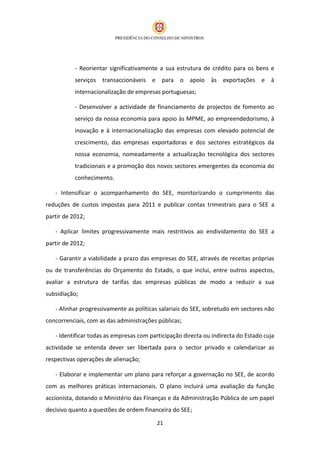 - Reorientar significativamente a sua estrutura de crédito para os bens e
           serviços transaccionáveis    e para o apoio        às exportações e à
           internacionalização de empresas portuguesas;

           - Desenvolver a actividade de financiamento de projectos de fomento ao
           serviço da nossa economia para apoio às MPME, ao empreendedorismo, à
           inovação e à internacionalização das empresas com elevado potencial de
           crescimento, das empresas exportadoras e dos sectores estratégicos da
           nossa economia, nomeadamente a actualização tecnológica dos sectores
           tradicionais e a promoção dos novos sectores emergentes da economia do
           conhecimento.

   - Intensificar o acompanhamento do SEE, monitorizando o cumprimento das
reduções de custos impostas para 2011 e publicar contas trimestrais para o SEE a
partir de 2012;

   - Aplicar limites progressivamente mais restritivos ao endividamento do SEE a
partir de 2012;

   - Garantir a viabilidade a prazo das empresas do SEE, através de receitas próprias
ou de transferências do Orçamento do Estado, o que inclui, entre outros aspectos,
avaliar a estrutura de tarifas das empresas públicas de modo a reduzir a sua
subsidiação;

   - Alinhar progressivamente as políticas salariais do SEE, sobretudo em sectores não
concorrenciais, com as das administrações públicas;

   - Identificar todas as empresas com participação directa ou indirecta do Estado cuja
actividade se entenda dever ser libertada para o sector privado e calendarizar as
respectivas operações de alienação;

   - Elaborar e implementar um plano para reforçar a governação no SEE, de acordo
com as melhores práticas internacionais. O plano incluirá uma avaliação da função
accionista, dotando o Ministério das Finanças e da Administração Pública de um papel
decisivo quanto a questões de ordem financeira do SEE;

                                          21
 