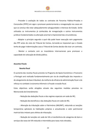 - Proceder à avaliação de todos os contratos de Parcerias Público-Privadas e
Concessões (PPPC) em vigor e promover posteriormente a renegociação nos casos em
que se conclua não estar adequadamente salvaguardado o interesse do Estado. Serão
utilizados os instrumentos já conhecidos de renegociação e outros instrumentos
jurídicos fundamentados na alteração anormal e imprevisível das circunstâncias;

   - Adoptar o princípio segundo o qual não pode haver execução nem pagamento
das PPP antes do visto do Tribunal de Contas, tornando-se impossível que o Estado
tenha de pagar indemnizações caso o Tribunal de Contas decida não visar um contrato;

   - Manter o contacto com os investidores internacionais para promover a
capacidade de colocação de dívida pública.



Assuntos Fiscais

       Receita fiscal

O aumento das receitas fiscais previsto no Programa de Apoio Económico e Financeiro
a Portugal será realizado fundamentalmente por via da simplificação dos impostos e
do alargamento da base tributável, da melhoria da eficácia da administração fiscal e do
reforço no combate à economia informal e à fraude e evasão fiscal.

Estes objectivos serão atingidos através das seguintes medidas previstas no
Memorando de Entendimento:

       - Redução das deduções fiscais e dos regimes especiais em sede de IRC;

       - Redução dos benefícios e das deduções fiscais em sede de IRS;

       - Alteração da tributação sobre o Património (IMI/IMT), reduzindo as isenções
temporárias aplicáveis às habitações próprias e actualizando o valor patrimonial
matricial dos imóveis para efeitos de tributação;

       - Redução de isenções em sede de IVA e transferência de categorias de bens e
serviços das taxas de IVA reduzida e intermédia para taxas mais elevadas;


                                           22
 