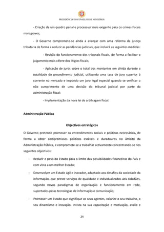 - Criação de um quadro penal e processual mais exigente para os crimes fiscais
mais graves;

       - O Governo compromete-se ainda a avançar com uma reforma da justiça
tributária de forma a reduzir as pendências judiciais, que incluirá as seguintes medidas:

               - Revisão do funcionamento dos tribunais fiscais, de forma a facilitar o
       julgamento mais célere dos litígios fiscais;

               - Aplicação de juros sobre o total dos montantes em dívida durante a
       totalidade do procedimento judicial, utilizando uma taxa de juro superior à
       corrente no mercado e impondo um juro legal especial quando se verificar o
       não cumprimento de uma decisão do tribunal judicial por parte da
       administração fiscal;

               - Implementação da nova lei de arbitragem fiscal.



Administração Pública


                                Objectivos estratégicos

O Governo pretende promover os entendimentos sociais e políticos necessários, de
forma a obter compromissos políticos estáveis e duradouros no âmbito da
Administração Pública, e compromete-se a trabalhar activamente concentrando-se nos
seguintes objectivos:

    Reduzir o peso do Estado para o limite das possibilidades financeiras do País e
       com vista a um melhor Estado;

    Desenvolver um Estado ágil e inovador, adaptado aos desafios da sociedade da
       informação, que preste serviços de qualidade e individualizados aos cidadãos,
       segundo novos paradigmas de organização e funcionamento em rede,
       suportados pelas tecnologias de informação e comunicação;

    Promover um Estado que dignifique os seus agentes, valorize o seu trabalho, o
       seu dinamismo e inovação, invista na sua capacitação e motivação, avalie e


                                            24
 
