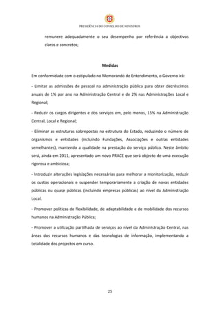 remunere adequadamente o seu desempenho por referência a objectivos
         claros e concretos;



                                      Medidas

Em conformidade com o estipulado no Memorando de Entendimento, o Governo irá:

- Limitar as admissões de pessoal na administração pública para obter decréscimos
anuais de 1% por ano na Administração Central e de 2% nas Administrações Local e
Regional;

- Reduzir os cargos dirigentes e dos serviços em, pelo menos, 15% na Administração
Central, Local e Regional;

- Eliminar as estruturas sobrepostas na estrutura do Estado, reduzindo o número de
organismos e entidades (incluindo Fundações, Associações e outras entidades
semelhantes), mantendo a qualidade na prestação do serviço público. Neste âmbito
será, ainda em 2011, apresentado um novo PRACE que será objecto de uma execução
rigorosa e ambiciosa;

- Introduzir alterações legislações necessárias para melhorar a monitorização, reduzir
os custos operacionais e suspender temporariamente a criação de novas entidades
públicas ou quase públicas (incluindo empresas públicas) ao nível da Administração
Local.

- Promover políticas de flexibilidade, de adaptabilidade e de mobilidade dos recursos
humanos na Administração Pública;

- Promover a utilização partilhada de serviços ao nível da Administração Central, nas
áreas dos recursos humanos e das tecnologias de informação, implementando a
totalidade dos projectos em curso.




                                         25
 