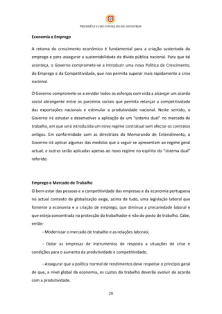 Economia e Emprego

A retoma do crescimento económico é fundamental para a criação sustentada do
emprego e para assegurar a sustentabilidade da dívida pública nacional. Para que tal
aconteça, o Governo compromete-se a introduzir uma nova Política de Crescimento,
do Emprego e da Competitividade, que nos permita superar mais rapidamente a crise
nacional.

O Governo compromete-se a envidar todos os esforços com vista a alcançar um acordo
social abrangente entre os parceiros sociais que permita relançar a competitividade
das exportações nacionais e estimular a produtividade nacional. Neste sentido, o
Governo irá estudar e desenvolver a aplicação de um “sistema dual” no mercado de
trabalho, em que será introduzida um novo regime contratual sem afectar os contratos
antigos. Em conformidade com as directrizes do Memorando de Entendimento, o
Governo irá aplicar algumas das medidas que a seguir se apresentam ao regime geral
actual, e outras serão aplicadas apenas ao novo regime no espírito do “sistema dual”
referido.




Emprego e Mercado de Trabalho
O bem-estar das pessoas e a competitividade das empresas e da economia portuguesa
no actual contexto de globalização exige, acima de tudo, uma legislação laboral que
fomente a economia e a criação de emprego, que diminua a precariedade laboral e
que esteja concentrada na protecção do trabalhador e não do posto de trabalho. Cabe,
então:
      - Modernizar o mercado de trabalho e as relações laborais;

      - Dotar as empresas de instrumentos de resposta a situações de crise e
condições para o aumento da produtividade e competitividade;

      - Assegurar que a política normal de rendimentos deve respeitar o princípio geral
de que, a nível global da economia, os custos do trabalho deverão evoluir de acordo
com a produtividade.

                                          26
 