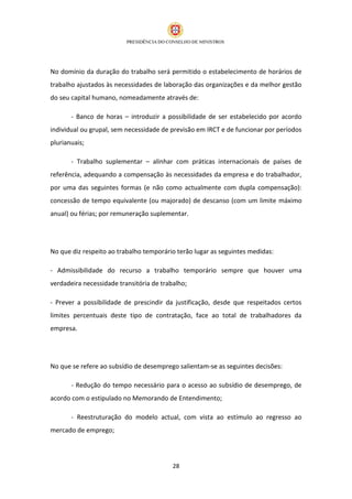No domínio da duração do trabalho será permitido o estabelecimento de horários de
trabalho ajustados às necessidades de laboração das organizações e da melhor gestão
do seu capital humano, nomeadamente através de:

       - Banco de horas – introduzir a possibilidade de ser estabelecido por acordo
individual ou grupal, sem necessidade de previsão em IRCT e de funcionar por períodos
plurianuais;

       - Trabalho suplementar – alinhar com práticas internacionais de países de
referência, adequando a compensação às necessidades da empresa e do trabalhador,
por uma das seguintes formas (e não como actualmente com dupla compensação):
concessão de tempo equivalente (ou majorado) de descanso (com um limite máximo
anual) ou férias; por remuneração suplementar.




No que diz respeito ao trabalho temporário terão lugar as seguintes medidas:

- Admissibilidade do recurso a trabalho temporário sempre que houver uma
verdadeira necessidade transitória de trabalho;

- Prever a possibilidade de prescindir da justificação, desde que respeitados certos
limites percentuais deste tipo de contratação, face ao total de trabalhadores da
empresa.




No que se refere ao subsídio de desemprego salientam-se as seguintes decisões:

       - Redução do tempo necessário para o acesso ao subsídio de desemprego, de
acordo com o estipulado no Memorando de Entendimento;

       - Reestruturação do modelo actual, com vista ao estímulo ao regresso ao
mercado de emprego;




                                          28
 