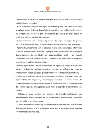 - Desenvolver o recurso ao cheque-formação, facilitando o acesso individual dos
trabalhadores à formação;
- Criar programas dirigidos à inserção de desempregados com mais de 55 anos,
através de acções de formação profissional específica, com o objectivo de fornecer
as competências adequadas para desempenho de funções de apoio social, no
quadro da Rede Nacional de Solidariedade;
- Desenvolver mecanismos de apoio à promoção do próprio emprego e de apoio ao
início de actividade aos níveis da consultadoria, do financiamento e da qualificação;
- Aprofundar, em conjunto com os parceiros sociais, os mecanismos de intervenção
previstos no regime dos Centros de Emprego e Inserção, no sentido de privilegiar o
desenvolvimento de actividades de responsabilidade social e de trabalho
socialmente útil que contribuam para a promoção de uma efectiva integração
profissional de públicos desfavorecidos;
- Confiar a gestão dos Centros Protocolares aos agentes económicos e parceiros
sociais, na base de contratos-programa em que se definam as regras de
financiamento e as obrigações a que os beneficiários se encontram submetidos;
- Sustentar as políticas activas de emprego em programas que visam criar mais
oportunidades para as pessoas, com uma aposta centrada na formação continuada,
proporcionando qualificações transversais. Pretende-se fornecer mais capacidade
de polivalência para a empregabilidade, de modo a responder eficazmente na área
laboral;
- Reforçar a ajuda técnica, nos gabinetes de inserção profissional, para
desempregados com o objectivo de dar a conhecer as possibilidades e incentivos
para a criação do próprio emprego;
- Garantir em alternativa à entrega por uma só vez do remanescente do subsídio de
desemprego a quem cria o seu próprio emprego, a sua suspensão e eventual
retoma em caso de insucesso.




                                        30
 