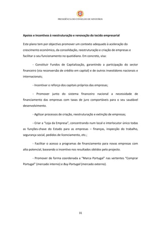 Apoios e incentivos à reestruturação e renovação do tecido empresarial

Este plano tem por objectivo promover um contexto adequado à aceleração do
crescimento económico, da consolidação, reestruturação e criação de empresas e
facilitar o seu funcionamento no quotidiano. Em concreto, visa:

       - Constituir Fundos de Capitalização, garantindo a participação do sector
financeiro (via reconversão de crédito em capital) e de outros investidores nacionais e
internacionais;

       - Incentivar o reforço dos capitais próprios das empresas;

       - Promover junto do sistema financeiro nacional a necessidade de
financiamento das empresas com taxas de juro comportáveis para o seu saudável
desenvolvimento.

       - Agilizar processos de criação, reestruturação e extinção de empresas;

       - Criar a “Loja da Empresa”, concentrando num local e interlocutor único todas
as funções-chave do Estado para as empresas – finanças, inspecção do trabalho,
segurança social, pedidos de licenciamento, etc.;

       - Facilitar o acesso a programas de financiamento para novas empresas com
alto potencial, baseando o incentivo nos resultados obtidos pelo projecto.

       - Promover de forma coordenada a “Marca Portugal” nas vertentes “Comprar
Portugal” (mercado interno) e Buy Portugal (mercado externo).




                                          31
 