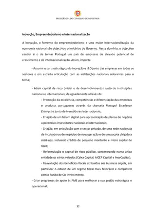 Inovação, Empreendedorismo e Internacionalização

A inovação, o fomento do empreendedorismo e uma maior internacionalização da
economia nacional são objectivos prioritários do Governo. Neste domínio, o objectivo
central é o de tornar Portugal um país de empresas de elevado potencial de
crescimento e de internacionalização. Assim, importa:

        - Assumir o cariz estratégico da inovação e I&D junto das empresas em todos os
sectores e em estreita articulação com as instituições nacionais relevantes para o
tema;

        - Atrair capital de risco (inicial e de desenvolvimento) junto de instituições
        nacionais e internacionais, designadamente através da:
               - Promoção da excelência, competências e diferenciação das empresas
               e produtos portugueses através da chancela Portugal Excellence
               Enterprise junto de investidores internacionais;
               - Criação de um fórum digital para apresentação de planos de negócio
               a potenciais investidores nacionais e internacionais;
               - Criação, em articulação com o sector privado, de uma rede nacionalg
               de incubadoras de negócios de nova geração e de um pacote dirigido a
               start-ups, incluindo crédito de pequeno montante e micro capital de
               risco;
               - Reformulação o capital de risco público, concentrando numa única
               entidade os vários veículos (Caixa Capital, AICEP Capital e InovCapital);
               - Reavaliação dos benefícios fiscais atribuídos aos business angels, em
               particular o estudo de um regime fiscal mais favorável e compatível
               com o Fundo de Co-Investimento.
        - Criar programas de apoio às PME para melhorar a sua gestão estratégica e
        operacional;




                                           32
 