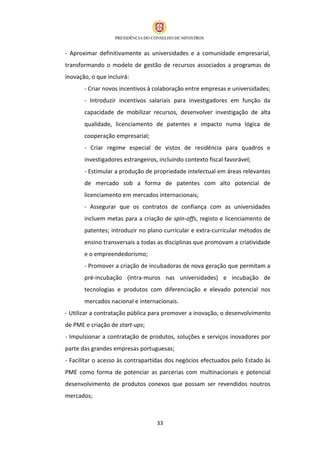 - Aproximar definitivamente as universidades e a comunidade empresarial,
transformando o modelo de gestão de recursos associados a programas de
inovação, o que incluirá:
       - Criar novos incentivos à colaboração entre empresas e universidades;
       - Introduzir incentivos salariais para investigadores em função da
       capacidade de mobilizar recursos, desenvolver investigação de alta
       qualidade, licenciamento de patentes e impacto numa lógica de
       cooperação empresarial;
       - Criar regime especial de vistos de residência para quadros e
       investigadores estrangeiros, incluindo contexto fiscal favorável;
       - Estimular a produção de propriedade intelectual em áreas relevantes
       de mercado sob a forma de patentes com alto potencial de
       licenciamento em mercados internacionais;
       - Assegurar que os contratos de confiança com as universidades
       incluem metas para a criação de spin-offs, registo e licenciamento de
       patentes; introduzir no plano curricular e extra-curricular métodos de
       ensino transversais a todas as disciplinas que promovam a criatividade
       e o empreendedorismo;
       - Promover a criação de incubadoras de nova geração que permitam a
       pré-incubação (intra-muros nas universidades) e incubação de
       tecnologias e produtos com diferenciação e elevado potencial nos
       mercados nacional e internacionais.
- Utilizar a contratação pública para promover a inovação, o desenvolvimento
de PME e criação de start-ups;
- Impulsionar a contratação de produtos, soluções e serviços inovadores por
parte das grandes empresas portuguesas;
- Facilitar o acesso às contrapartidas dos negócios efectuados pelo Estado às
PME como forma de potenciar as parcerias com multinacionais e potencial
desenvolvimento de produtos conexos que possam ser revendidos noutros
mercados;



                                   33
 