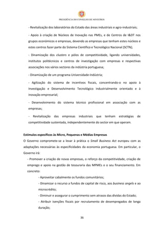- Revitalização dos laboratórios do Estado das áreas industriais e agro-industriais;

   - Apoio à criação de Núcleos de Inovação nas PMEs, e de Centros de I&DT nos
   grupos económicos e empresas, devendo as empresas que tenham estes núcleos e
   estes centros fazer parte do Sistema Científico e Tecnológico Nacional (SCTN);

   - Dinamização dos clusters e pólos de competitividade, ligando universidades,
   institutos politécnicos e centros de investigação com empresas e respectivas
   associações nos vários sectores da indústria portuguesa;

   - Dinamização de um programa Universidade-Indústria;

   - Agilização do sistema de incentivos fiscais, concentrando-o no apoio à
   Investigação e Desenvolvimento Tecnológico industrialmente orientado e à
   inovação empresarial;

   - Desenvolvimento do sistema técnico profissional em associação com as
   empresas;

   -   Revitalização   das   empresas    industriais   que    tenham    estratégias   de
   competitividade sustentada, independentemente do sector em que operam.


Estímulos específicos às Micro, Pequenas e Médias Empresas
O Governo compromete-se a levar à prática o Small Business Act europeu com as
adaptações necessárias às especificidades da economia portuguesa. Em particular, o
Governo irá:
  - Promover a criação de novas empresas, o reforço da competitividade, criação de
  emprego e apoio na gestão de tesouraria das MPMEs e o seu financiamento. Em
  concreto:
          - Aproveitar cabalmente os fundos comunitários;
          - Dinamizar o recurso a fundos de capital de risco, aos business angels e ao
          microcrédito;
          - Diminuir e assegurar o cumprimento sem atrasos das dívidas do Estado;
          - Atribuir isenções fiscais por recrutamento de desempregados de longa
          duração;

                                           36
 