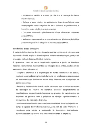 - Implementar medidas e acordos para facilitar a cobrança de dívidas
           transfronteiriças;
           - Reforçar a ajuda técnica, nos gabinetes de inserção profissional, para
           desempregados com o objectivo de dar a conhecer as possibilidades e
           incentivos para a criação do próprio emprego;
           - Concentrar numa única plataforma electrónica informações relevantes
           para as MPME;
           - Melhorar e desburocratizar os procedimentos da Administração Pública
           para uma resposta mais adequada às necessidades das MPME.


Investimento Directo Estrangeiro
A captação do investimento directo estrangeiro, quer para projectos de raiz, quer para
aquisições e fusões, afigura-se essencial para o aumento das exportações, geração de
emprego e melhoria da competitividade nacional.
É, igualmente, tarefa de crucial importância concentrar a gestão de incentivos
nacionais e comunitários, maximizando a sua utilização. Nesse sentido, estabelecem-se
as seguintes linhas orientadoras:
   - Adaptar a orientação e a programação dos fundos estruturais e de coesão,
   mediante concertação com a Comissão Europeia, em função das novas prioridades
   de investimento que contribuam de um modo imediato para os objectivos da
   política económica;
   - Assumir os fundos estruturais e de coesão como meio para incentivar o processo
   de realocação de recursos na economia, alinhando designadamente as
   modalidades de comparticipação financeira nos projectos de investimento e os
   esquemas de garantias com o propósito de reforçar significativamente o
   envolvimento das instituições de crédito;
   - Instituir novos mecanismos de co-investimento de capital de risco que permitam
   alargar o espectro de investidores nacionais, para além do sector financeiro, e
   contribuam para suscitar a participação de investidores internacionais
   especializados com capacidade para abrir novos horizontes às empresas;



                                         37
 