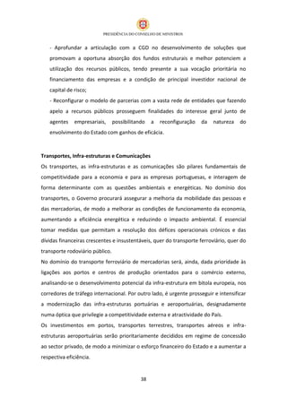 - Aprofundar a articulação com a CGD no desenvolvimento de soluções que
   promovam a oportuna absorção dos fundos estruturais e melhor potenciem a
   utilização dos recursos públicos, tendo presente a sua vocação prioritária no
   financiamento das empresas e a condição de principal investidor nacional de
   capital de risco;
   - Reconfigurar o modelo de parcerias com a vasta rede de entidades que fazendo
   apelo a recursos públicos prosseguem finalidades do interesse geral junto de
   agentes    empresariais,      possibilitando   a   reconfiguração   da   natureza   do
   envolvimento do Estado com ganhos de eficácia.



Transportes, Infra-estruturas e Comunicações
Os transportes, as infra-estruturas e as comunicações são pilares fundamentais de
competitividade para a economia e para as empresas portuguesas, e interagem de
forma determinante com as questões ambientais e energéticas. No domínio dos
transportes, o Governo procurará assegurar a melhoria da mobilidade das pessoas e
das mercadorias, de modo a melhorar as condições de funcionamento da economia,
aumentando a eficiência energética e reduzindo o impacto ambiental. É essencial
tomar medidas que permitam a resolução dos défices operacionais crónicos e das
dívidas financeiras crescentes e insustentáveis, quer do transporte ferroviário, quer do
transporte rodoviário público.
No domínio do transporte ferroviário de mercadorias será, ainda, dada prioridade às
ligações aos portos e centros de produção orientados para o comércio externo,
analisando-se o desenvolvimento potencial da infra-estrutura em bitola europeia, nos
corredores de tráfego internacional. Por outro lado, é urgente prosseguir e intensificar
a modernização das infra-estruturas portuárias e aeroportuárias, designadamente
numa óptica que privilegie a competitividade externa e atractividade do País.
Os investimentos em portos, transportes terrestres, transportes aéreos e infra-
estruturas aeroportuárias serão prioritariamente decididos em regime de concessão
ao sector privado, de modo a minimizar o esforço financeiro do Estado e a aumentar a
respectiva eficiência.


                                             38
 